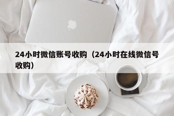 24小时微信账号收购（24小时在线微信号收购）